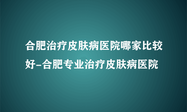 合肥治疗皮肤病医院哪家比较好-合肥专业治疗皮肤病医院