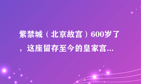 紫禁城（北京故宫）600岁了，这座留存至今的皇家宫殿，你真的了解吗？