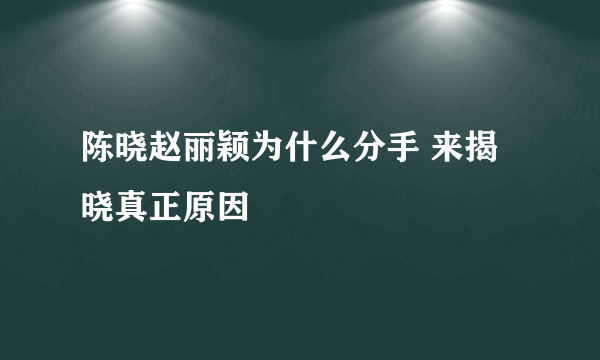 陈晓赵丽颖为什么分手 来揭晓真正原因