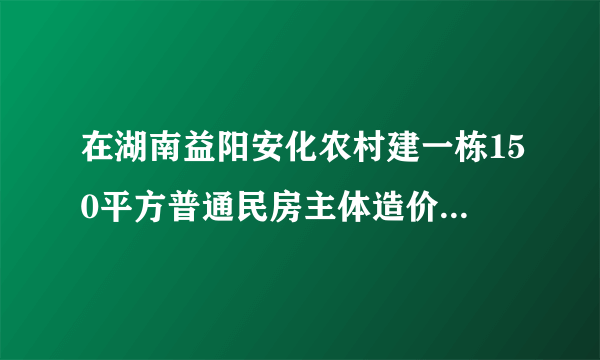 在湖南益阳安化农村建一栋150平方普通民房主体造价要多少每平？