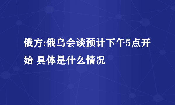 俄方:俄乌会谈预计下午5点开始 具体是什么情况