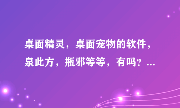 桌面精灵，桌面宠物的软件，泉此方，瓶邪等等，有吗？秋秋八九一九五零一六四