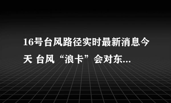 16号台风路径实时最新消息今天 台风“浪卡”会对东莞市带来影响吗