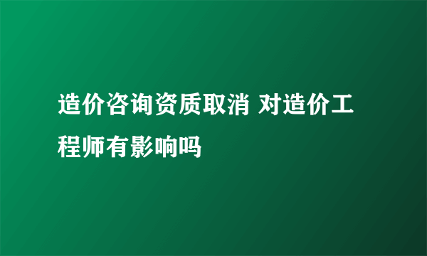 造价咨询资质取消 对造价工程师有影响吗