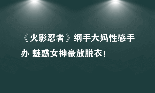 《火影忍者》纲手大妈性感手办 魅惑女神豪放脱衣！