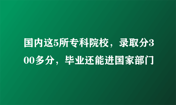 国内这5所专科院校，录取分300多分，毕业还能进国家部门