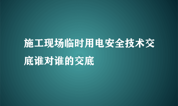 施工现场临时用电安全技术交底谁对谁的交底