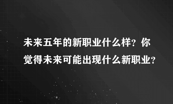 未来五年的新职业什么样？你觉得未来可能出现什么新职业？