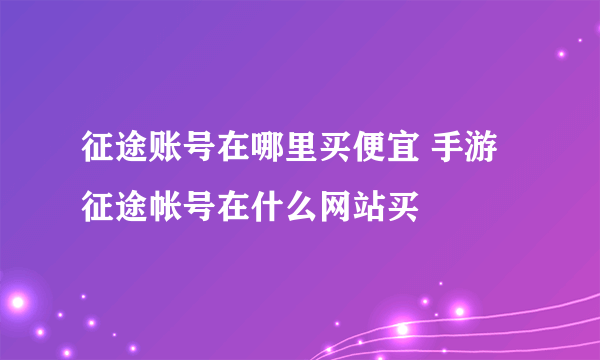 征途账号在哪里买便宜 手游征途帐号在什么网站买