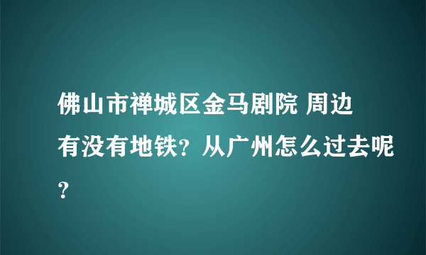 佛山市禅城区金马剧院 周边有没有地铁？从广州怎么过去呢？