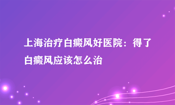 上海治疗白癜风好医院：得了白癜风应该怎么治