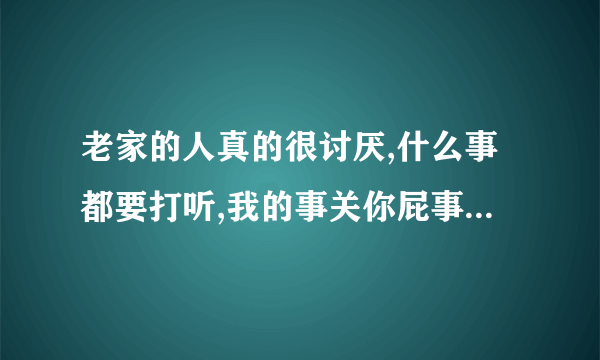 老家的人真的很讨厌,什么事都要打听,我的事关你屁事,烦死了,