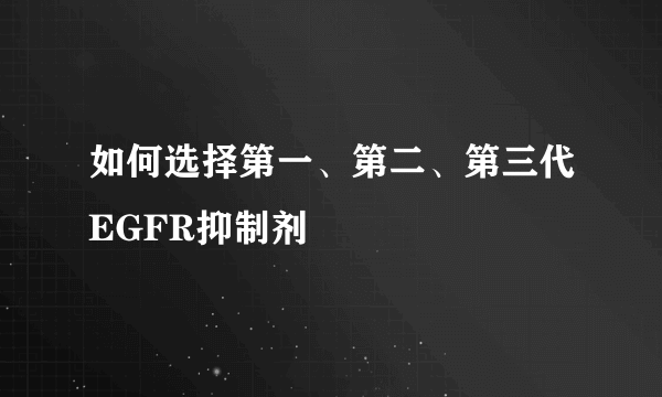 如何选择第一、第二、第三代EGFR抑制剂