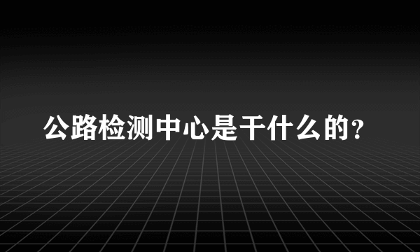 公路检测中心是干什么的？