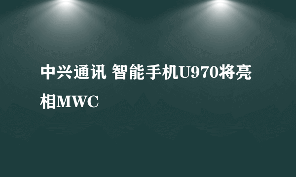 中兴通讯 智能手机U970将亮相MWC