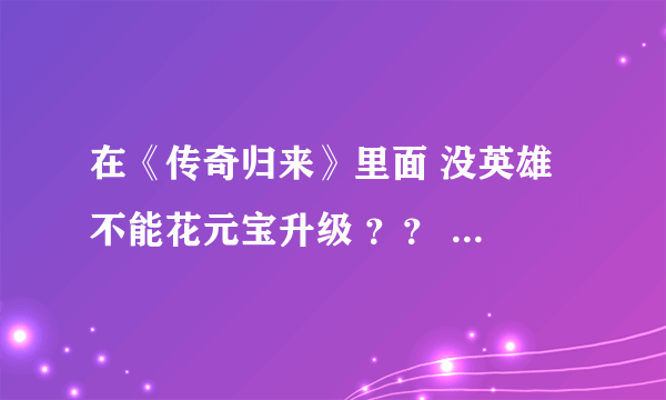 在《传奇归来》里面 没英雄 不能花元宝升级 ？？ 完全靠技术？