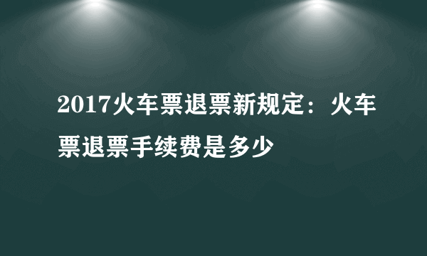 2017火车票退票新规定：火车票退票手续费是多少