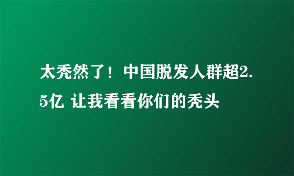 太秃然了！中国脱发人群超2.5亿 让我看看你们的秃头