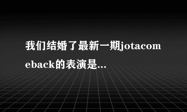 我们结婚了最新一期jotacomeback的表演是什么节？