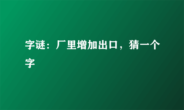 字谜：厂里增加出口，猜一个字