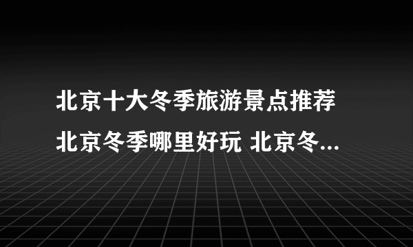 北京十大冬季旅游景点推荐 北京冬季哪里好玩 北京冬天旅游好去处