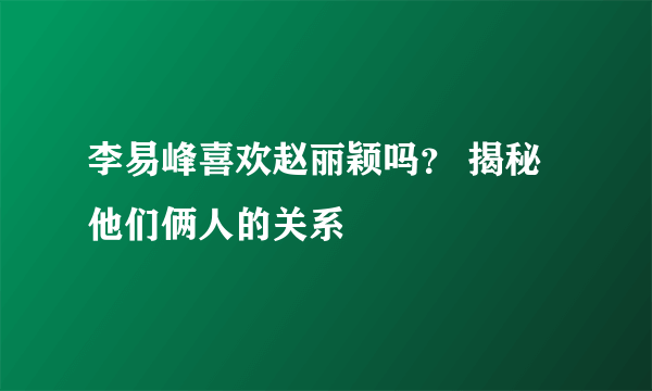 李易峰喜欢赵丽颖吗？ 揭秘他们俩人的关系