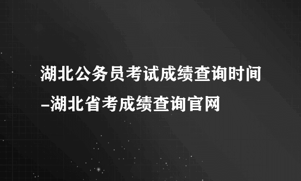 湖北公务员考试成绩查询时间-湖北省考成绩查询官网