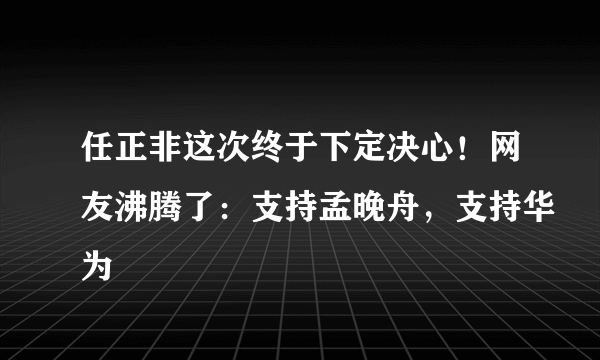 任正非这次终于下定决心！网友沸腾了：支持孟晚舟，支持华为