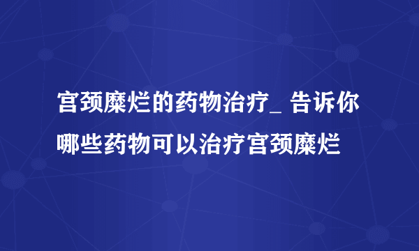 宫颈糜烂的药物治疗_ 告诉你哪些药物可以治疗宫颈糜烂