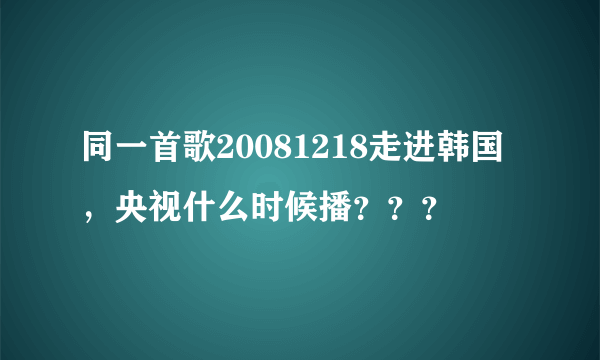 同一首歌20081218走进韩国，央视什么时候播？？？