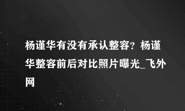 杨谨华有没有承认整容？杨谨华整容前后对比照片曝光_飞外网