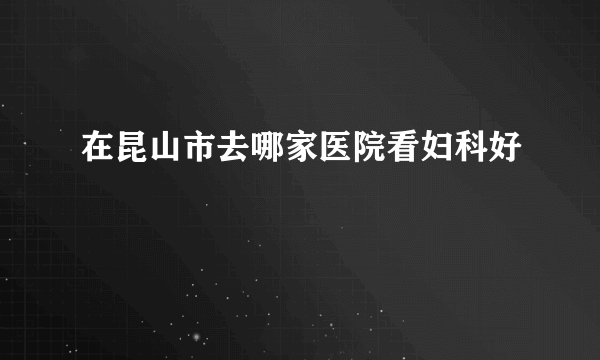 在昆山市去哪家医院看妇科好