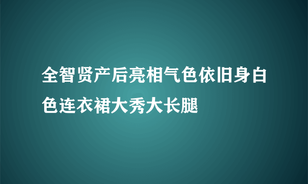 全智贤产后亮相气色依旧身白色连衣裙大秀大长腿