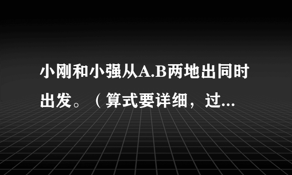 小刚和小强从A.B两地出同时出发。（算式要详细，过程要详细！）