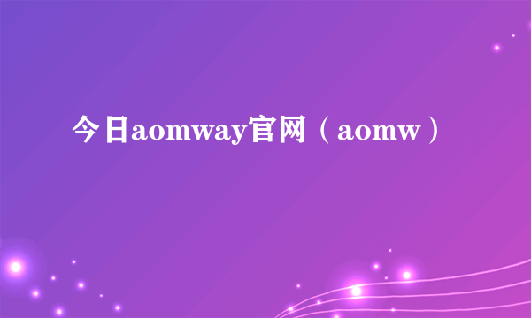 今日aomway官网（aomw）