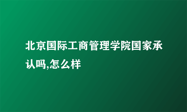 北京国际工商管理学院国家承认吗,怎么样