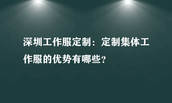 深圳工作服定制：定制集体工作服的优势有哪些？