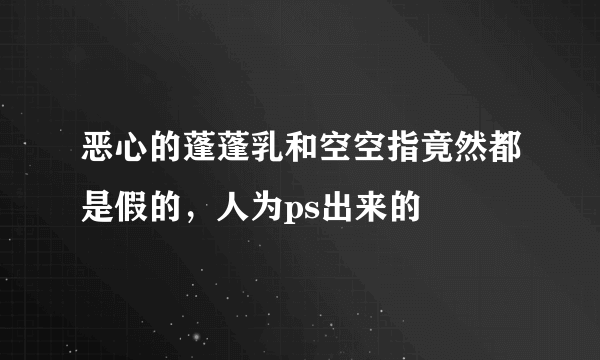 恶心的蓬蓬乳和空空指竟然都是假的，人为ps出来的 