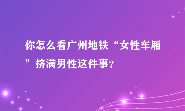 你怎么看广州地铁“女性车厢”挤满男性这件事？