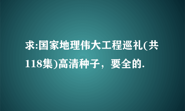 求:国家地理伟大工程巡礼(共118集)高清种子，要全的.