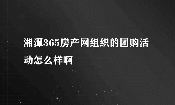 湘潭365房产网组织的团购活动怎么样啊