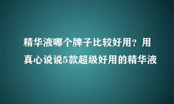 精华液哪个牌子比较好用？用真心说说5款超级好用的精华液