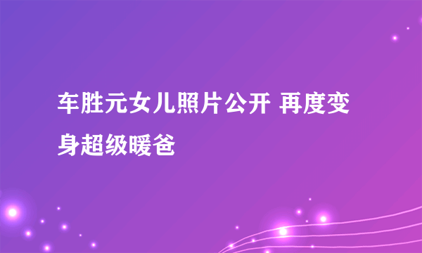 车胜元女儿照片公开 再度变身超级暖爸