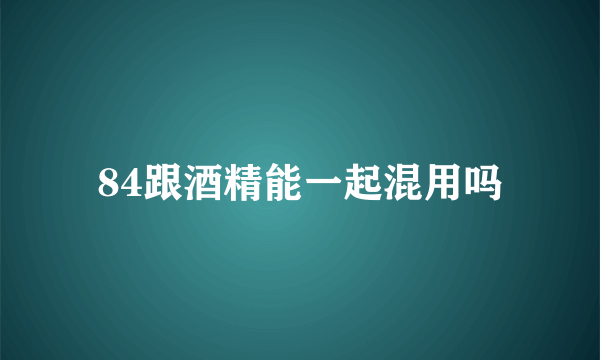 84跟酒精能一起混用吗