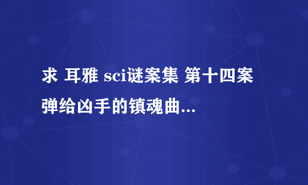 求 耳雅 sci谜案集 第十四案 弹给凶手的镇魂曲 全集 因为十四案已经完结 请发给我全部的十四案 谢谢