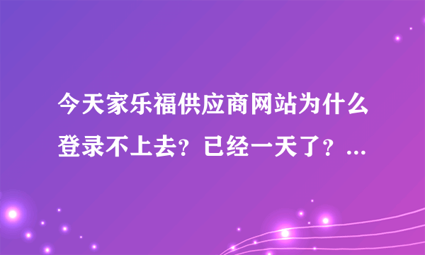 今天家乐福供应商网站为什么登录不上去？已经一天了？谁能帮忙解决啊！急！！！！！！！