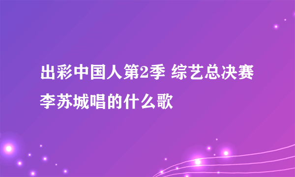 出彩中国人第2季 综艺总决赛李苏城唱的什么歌