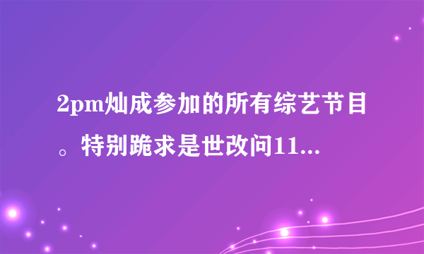 2pm灿成参加的所有综艺节目。特别跪求是世改问110226连线灿成的中字cut