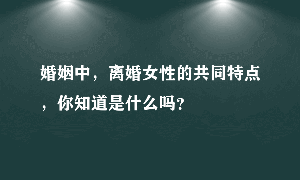 婚姻中，离婚女性的共同特点，你知道是什么吗？