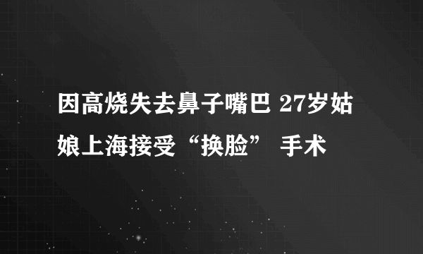 因高烧失去鼻子嘴巴 27岁姑娘上海接受“换脸” 手术